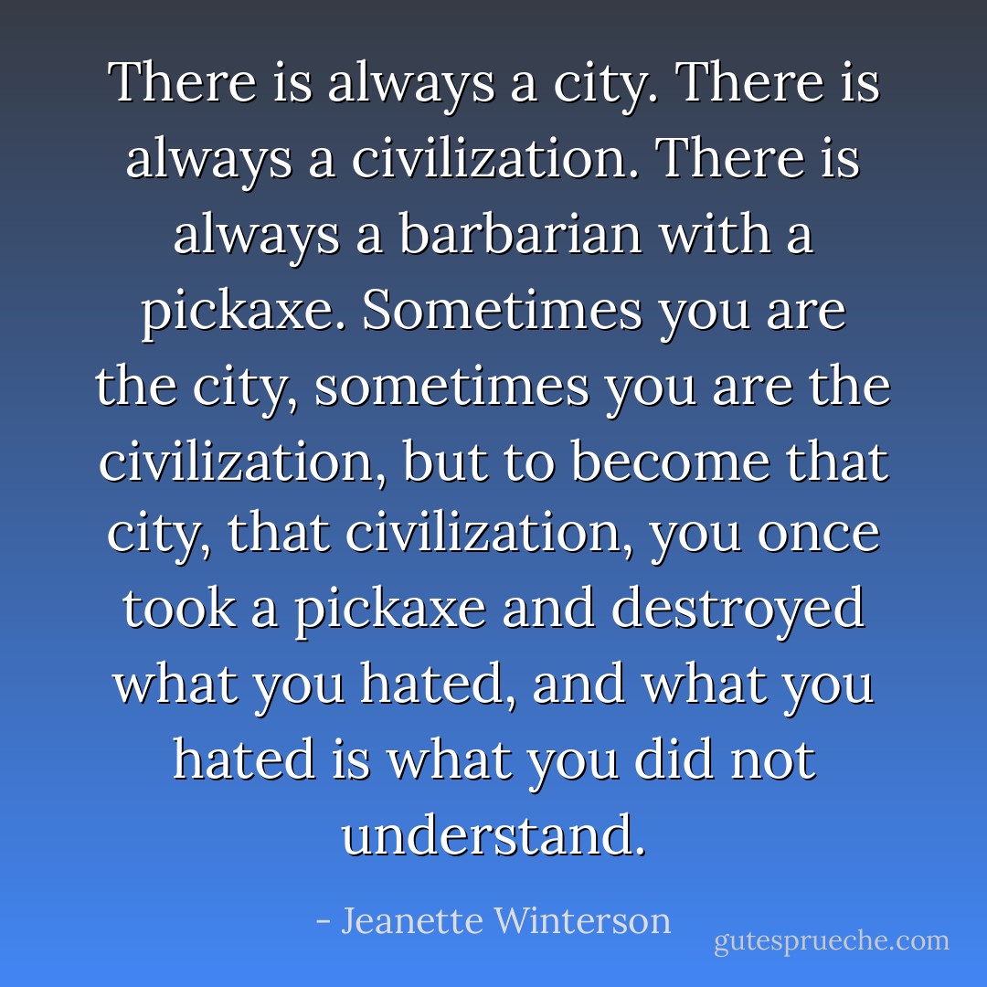 There is always a city. There is always a civilization. There is always a barbarian with a pickaxe. Sometimes you are the city, sometimes you are the civilization, but to become that city, that civilization, you once took a pickaxe and destroyed what you hated, and what you hated is what you did not understand. - Jeanette Winterson