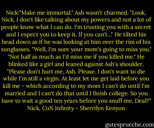 Nick:"Make me immortal." Ash wasn't charmed. "Look, Nick, I don't like talking about my powers and not a lot of people know what I can do. I'm trusting you with a secret and I expect you to keep it. If you can't..." He tilted his head down as if he was looking at him over the rim of his sunglasses. "Well, I'm sure your mom's going to miss you." "Not half as much as I'd miss me if you killed me." He blinked like a girl and leaned against Ash's shoulder. "Please don't hurt me, Ash. Please. I don't want to die while I'm still a virgin. At least let me get laid before you kill me - which according to my mom I can't do until I'm married and I can't do that until I finish college. So you have to wait a good ten years before you snuff me. Deal?" Nick, CoN Infinity - Sherrilyn Kenyon