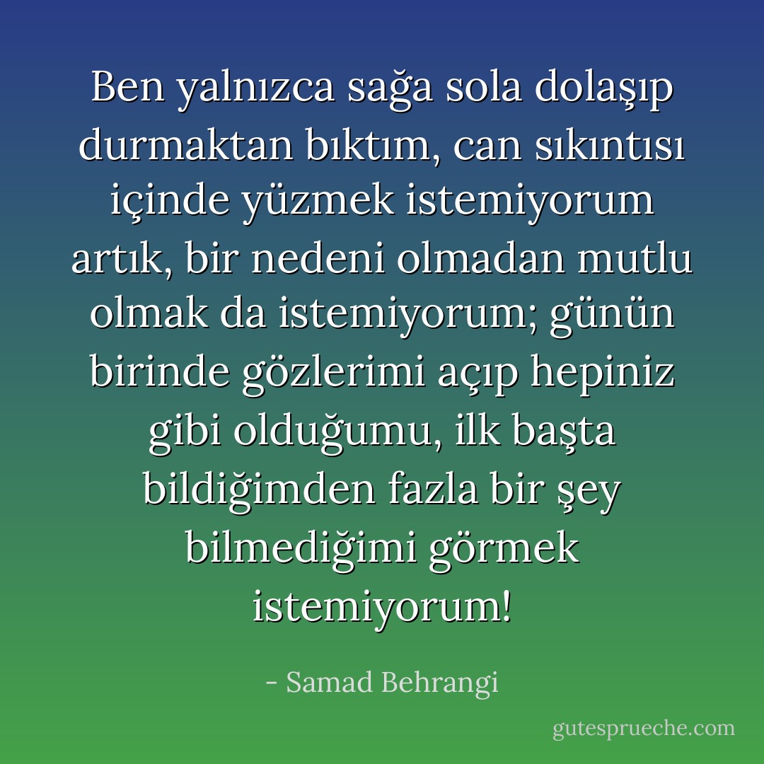 Ben yalnızca sağa sola dolaşıp durmaktan bıktım, can sıkıntısı içinde yüzmek istemiyorum artık, bir nedeni olmadan mutlu olmak da istemiyorum; günün birinde gözlerimi açıp hepiniz gibi olduğumu, ilk başta bildiğimden fazla bir şey bilmediğimi görmek istemiyorum! - Samad Behrangi