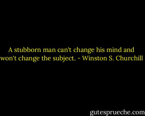 A stubborn man can't change his mind and won't change the subject. - Winston S. Churchill