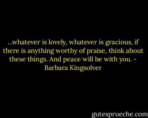 ...whatever is lovely, whatever is gracious, if there is anything worthy of praise, think about these things. And peace will be with you. - Barbara Kingsolver