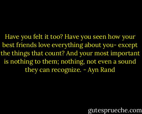 Have you felt it too? Have you seen how your best friends love everything about you- except the things that count? And your most important is nothing to them; nothing, not even a sound they can recognize. - Ayn Rand