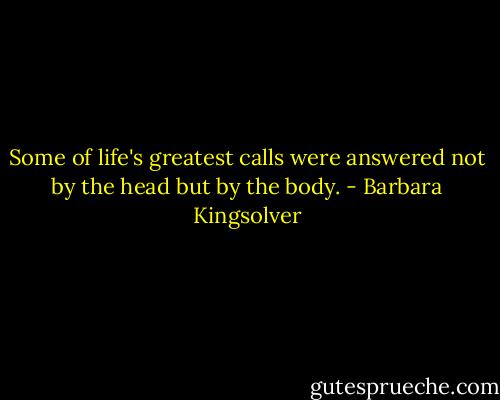 Some of life's greatest calls were answered not by the head but by the body. - Barbara Kingsolver