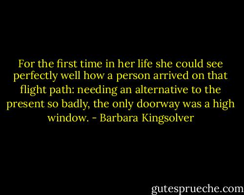 For the first time in her life she could see perfectly well how a person arrived on that flight path: needing an alternative to the present so badly, the only doorway was a high window. - Barbara Kingsolver