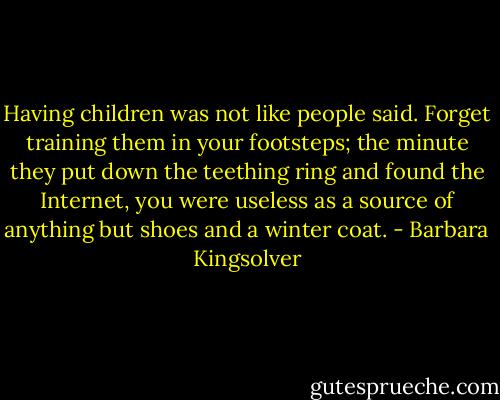 Having children was not like people said. Forget training them in your footsteps; the minute they put down the teething ring and found the Internet, you were useless as a source of anything but shoes and a winter coat. - Barbara Kingsolver