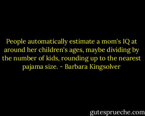 People automatically estimate a mom's IQ at around her children's ages, maybe dividing by the number of kids, rounding up to the nearest pajama size. - Barbara Kingsolver