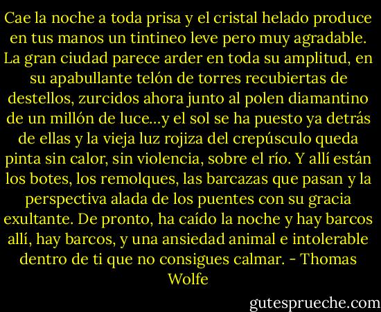 Cae la noche a toda prisa y el cristal helado produce en tus manos un tintineo leve pero muy agradable. La gran ciudad parece arder en toda su amplitud, en su apabullante telón de torres recubiertas de destellos, zurcidos ahora junto al polen diamantino de un millón de luce…y el sol se ha puesto ya detrás de ellas y la vieja luz rojiza del crepúsculo queda pinta sin calor, sin violencia, sobre el río. Y allí están los botes, los remolques, las barcazas que pasan y la perspectiva alada de los puentes con su gracia exultante. De pronto, ha caído la noche y hay barcos allí, hay barcos, y una ansiedad animal e intolerable dentro de ti que no consigues calmar. - Thomas Wolfe