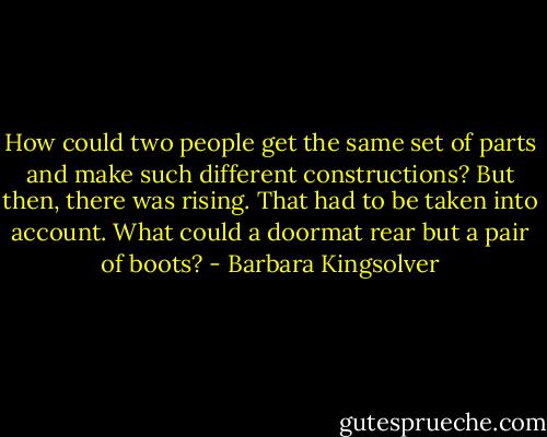 How could two people get the same set of parts and make such different constructions? But then, there was rising. That had to be taken into account. What could a doormat rear but a pair of boots? - Barbara Kingsolver