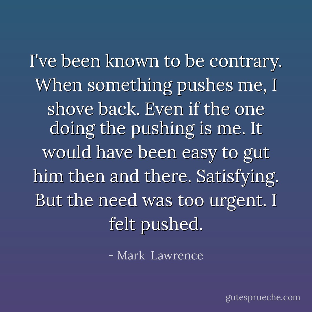 I've been known to be contrary. When something pushes me, I shove back. Even if the one doing the pushing is me. It would have been easy to gut him then and there. Satisfying. But the need was too urgent. I felt pushed. - Mark  Lawrence