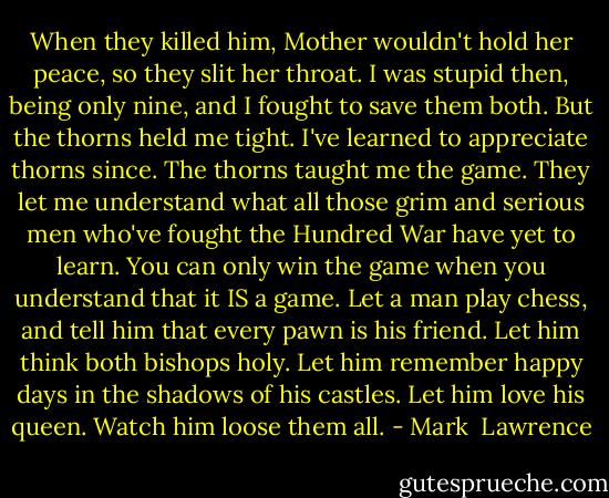 When they killed him, Mother wouldn't hold her peace, so they slit her throat. I was stupid then, being only nine, and I fought to save them both. But the thorns held me tight. I've learned to appreciate thorns since. The thorns taught me the game. They let me understand what all those grim and serious men who've fought the Hundred War have yet to learn. You can only win the game when you understand that it IS a game. Let a man play chess, and tell him that every pawn is his friend. Let him think both bishops holy. Let him remember happy days in the shadows of his castles. Let him love his queen. Watch him loose them all. - Mark  Lawrence