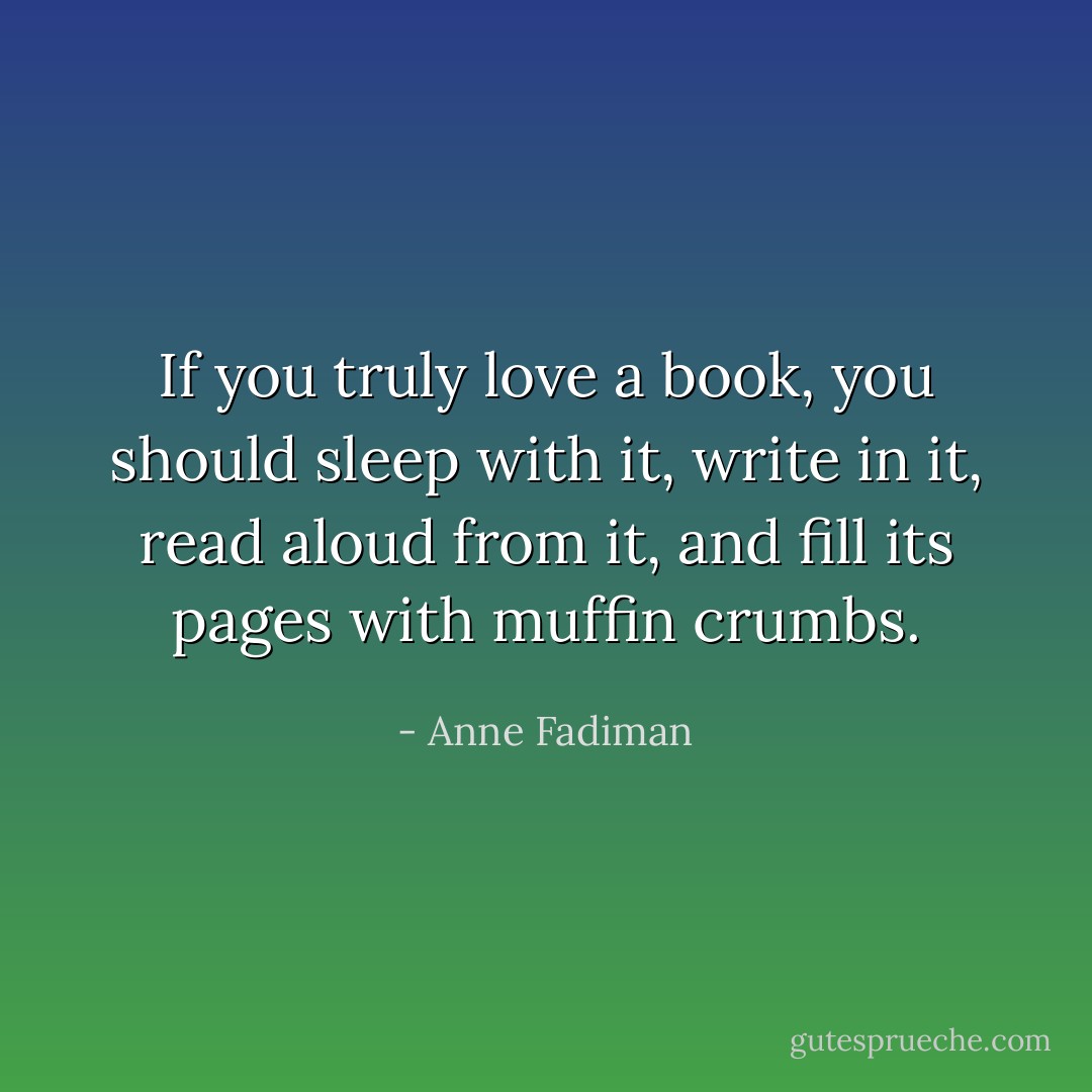 If you truly love a book, you should sleep with it, write in it, read aloud from it, and fill its pages with muffin crumbs. - Anne Fadiman