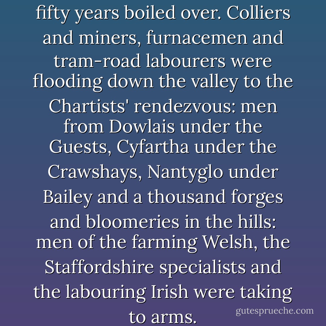 The pot that had simmered for fifty years boiled over. Colliers and miners, furnacemen and tram-road labourers were flooding down the valley to the Chartists' rendezvous: men from Dowlais under the Guests, Cyfartha under the Crawshays, Nantyglo under Bailey and a thousand forges and bloomeries in the hills: men of the farming Welsh, the Staffordshire specialists and the labouring Irish were taking to arms. - Alexander Cordell