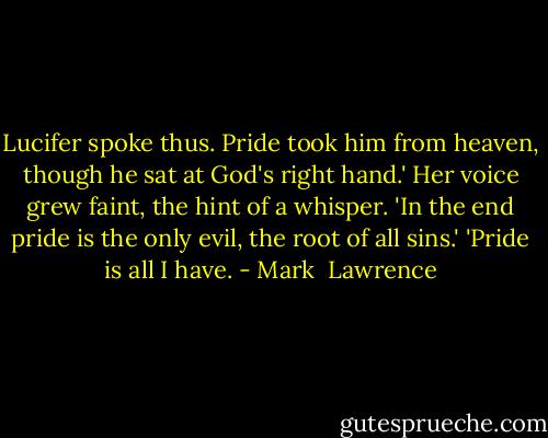 Lucifer spoke thus. Pride took him from heaven, though he sat at God's right hand.' Her voice grew faint, the hint of a whisper. 'In the end pride is the only evil, the root of all sins.'<br />'Pride is all I have. - Mark  Lawrence