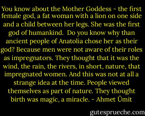 You know about the Mother Goddess - the first female god, a fat woman with a lion on one side and a child between her legs. She was the first god of humankind. <br />Do you know why than ancient people of Anatolia chose her as their god? Because men were not aware of their roles as impregnators. They thought that it was the wind, the rain, the rivers, in short, nature, that impregnated women. And this was not at all a strange idea at the time. People viewed themselves as part of nature. They thought birth was magic, a miracle. - Ahmet Ümit