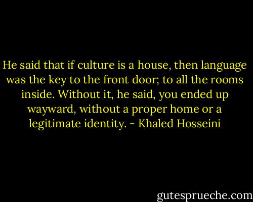 He said that if culture is a house, then language was the key to the front door; to all the rooms inside. Without it, he said, you ended up wayward, without a proper home or a legitimate identity. - Khaled Hosseini