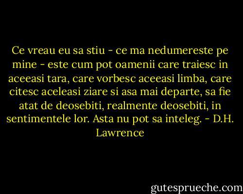 Ce vreau eu sa stiu - ce ma nedumereste pe mine - este cum pot oamenii care traiesc in aceeasi tara, care vorbesc aceeasi limba, care citesc aceleasi ziare si asa mai departe, sa fie atat de deosebiti, realmente deosebiti, in sentimentele lor. Asta nu pot sa inteleg. - D.H. Lawrence