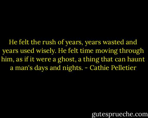 He felt the rush of years, years wasted and years used wisely. He felt time moving through him, as if it were a ghost, a thing that can haunt a man's days and nights. - Cathie Pelletier
