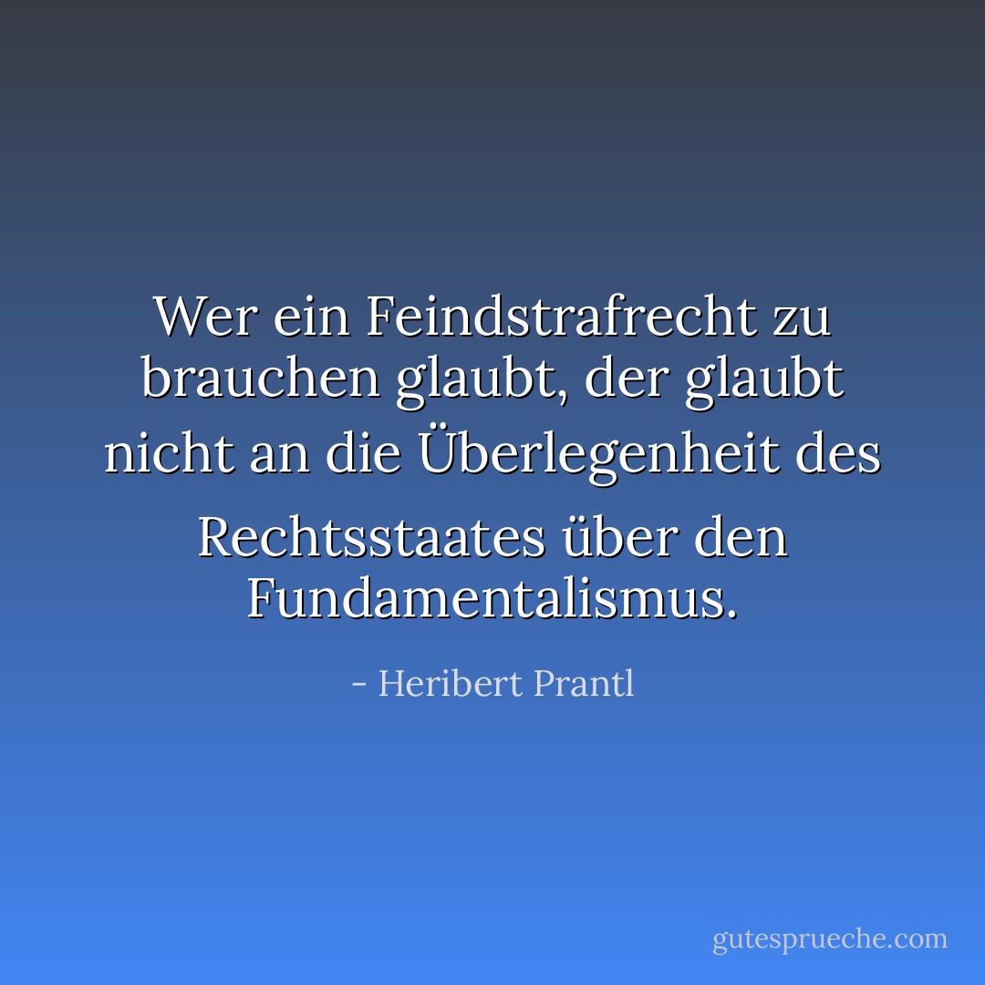 Wer ein Feindstrafrecht zu brauchen glaubt, der glaubt nicht an die Überlegenheit des Rechtsstaates über den Fundamentalismus. - Heribert Prantl