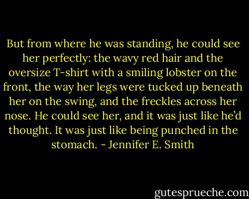 But from where he was standing, he could see her perfectly: the wavy red hair and the oversize T-shirt with a smiling lobster on the front, the way her legs were tucked up beneath her on the swing, and the freckles across her nose. He could see her, and it was just like he’d thought. It was just like being punched in the stomach. - Jennifer E. Smith