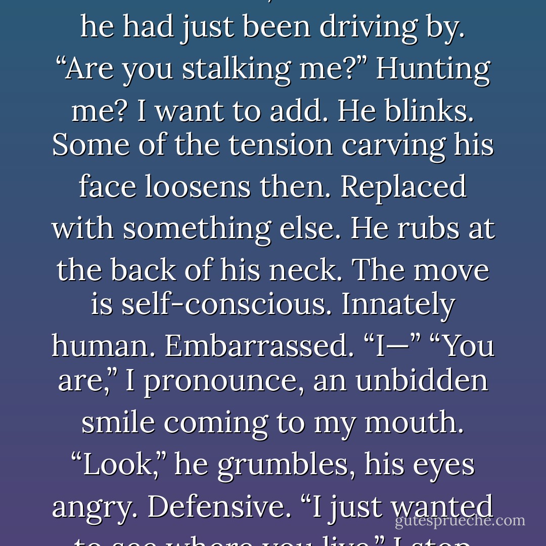 What are you doing out here this late?” A frown pulls at his mouth. “It’s one in the morning.”<br />“Me?” I walk across the lawn slowly, still not fully trusting. “What are <i>you</i> doing here?” And no, I don’t believe he had just been driving by. “Are you stalking me?” <i>Hunting me?</i> I want to add.<br />He blinks. Some of the tension carving his face loosens then. Replaced with something else. He rubs at the back of his neck. The move is self-conscious. Innately human. <i>Embarrassed.</i><br />“I—”<br />“You <i>are</i>,” I pronounce, an unbidden smile coming to my mouth.<br />“Look,” he grumbles, his eyes angry. Defensive. “I just wanted to see where you live.”<br />I stop before him. “Why?”<br />He rubs the back of his neck again, this time the motion is savage, annoyed. With me or himself, I’m not sure. - Sophie Jordan