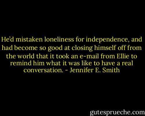 He’d mistaken loneliness for independence, and had become so good at closing himself off from the world that it took an e-mail from Ellie to remind him what it was like to have a real conversation. - Jennifer E. Smith