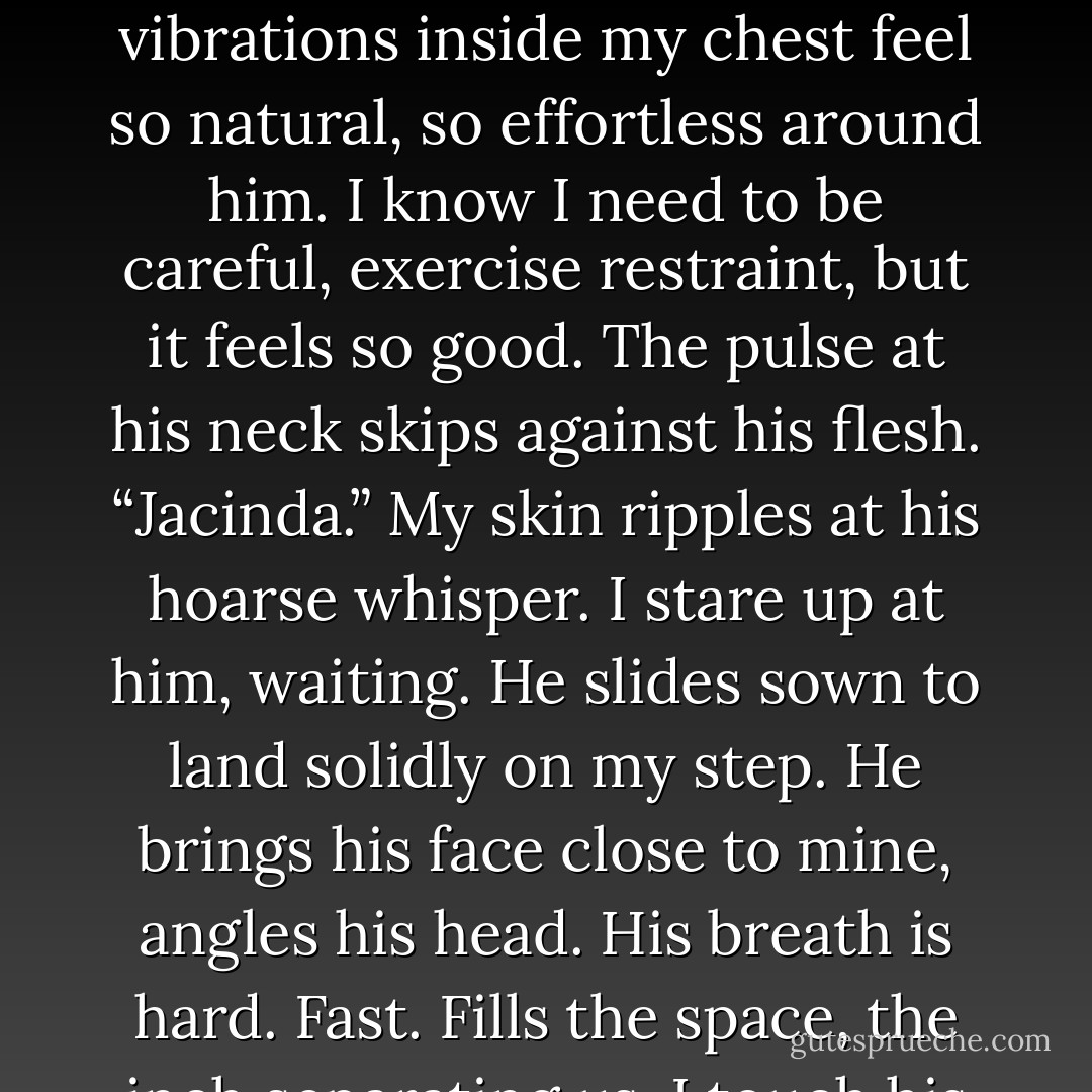 He doesn’t say anything for a while, just studies me in that intense way. His nostrils flare, and again it’s like he’s taking in my scent or something. He continues, “Somehow, I think I know you. From the first moment I saw you, I felt that I knew you.”<br />The words run through me, reminding me of when he let me escape in the mountains. He’s good. Protective. I have nothing to fear from him, but everything to fear from his family.<br />I scoot closer, the draw of him too great. My warming core, the vibrations inside my chest feel so natural, so effortless around him. I know I need to be careful, exercise restraint, but it feels so good.<br />The pulse at his neck skips against his flesh. “Jacinda.”<br />My skin ripples at his hoarse whisper. I stare up at him, waiting. He slides sown to land solidly on my step. He brings his face close to mine, angles his head. His breath is hard. Fast. Fills the space, the inch separating us.<br />I touch his cheek, see my hand shake, and quickly pull it back. He grabs my wrist, places my palm back against his cheek, and closes his eyes like he’s in agony. Or bliss. Or maybe both. Like he’s never been touched before. My heart squeezes. Like <i>I’ve</i> never touched anyone before.<br />“Don’t stay away from me anymore.”<br />I stop myself, just barely, from telling him I won’t. I can’t promise that. Can’t lie.<br />He opens his eyes. States starkly, bleakly. “I <i>need</i> you. - Sophie Jordan
