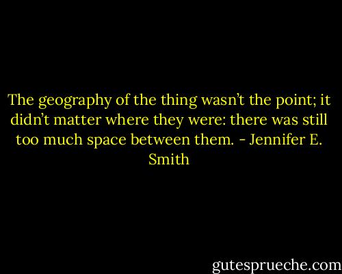The geography of the thing wasn’t the point; it didn’t matter where they were: there was still too much space between them. - Jennifer E. Smith