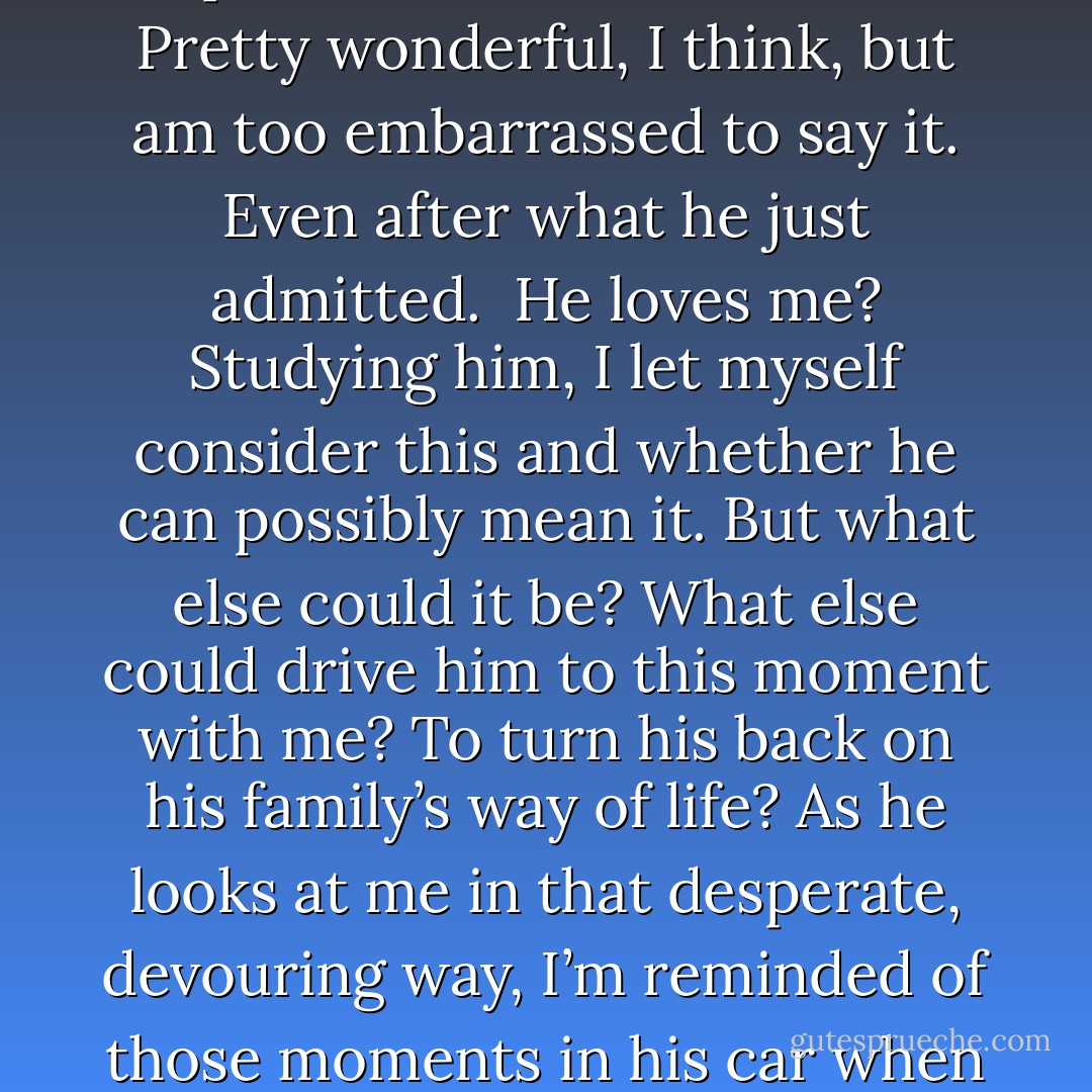 As I speak, his fingers trail down my arm. I’m just so relieved he’s willing to touch me after I’ve told him this. He turns my hand over and traces the fine lines on my palm. “And?” He looks up beneath heavy lids. “What else should I know about you?”<br />“My skin—” I stop, swallow.<br />He leans down, presses his lips to my wrist in a feathery kiss. “What about your skin?”<br />“You know. You’ve seen it,” I rasp. “It changes. The color becomes—”<br />“Like fire.” His gaze lifts from my wrist and he says that word he said so long ago surrounded in cold mists, tucked on a ledge above a whispering pool of water. “Beautiful.”<br />“You said that before. In the mountains.”<br />“I meant it. Still do.”<br />I laugh weakly. “I guess this means you’re not mad at me.”<br />“I would be mad, if I could.” He frowns. “I should be.” He inches closer to me on the couch. We sink deeper into the tired cushions. “This is impossible.”<br />“<i>This</i> what?” I clutch the collar of his shirt in my fingers. His face is so close I study the varying color of his eyes.<br />For a long time, he says nothing. Stares at me in that way that makes me want to squirm. For a moment, it seems that his irises glow and the pupils shrink to slits. Then, he mutters, “A hunter in love with his prey.”<br />My chest squeezes. I suck in a breath. Pretty wonderful, I think, but am too embarrassed to say it. Even after what he just admitted. <br /><i>He loves me?</i><br />Studying him, I let myself consider this and whether he can possibly mean it. But what else could it be? What else could drive him to this moment with me? To turn his back on his family’s way of life?<br />As he looks at me in that desperate, devouring way, I’m reminded of those moments in his car when he tended the cut on my palm and ran his hand over my leg. My belly twists.<br />I glance around, see how seriously, dangerously alone we are. More alone than in the stairwell. Or even the first time together, on that ledge. I lick my lips. Now we’re alone with no school bell ready to rip us apart. Even more alarming, no more secrets stand between us. No barriers. Nothing to stop us at all.<br />I hold my breath until I feel the first press of his lips, certain I’ve never been this close to another soul, this vulnerable. We kiss until we’re both breathless, warm and flushed, twisting against each other on the couch. His hands brush my bare back beneath my shirt, trace every bump of my spine. My back tingles, wings vibrating just beneath the surface. I drink the cooler air from his lips, drawing it into my fiery lungs.<br />I don’t even mind when he stops and watches my skin change colors, or touches my face as it blurs in and out. He kisses my changing face. Cheeks, nose, the corners of my eyes, sighing my name it like a benediction between each caress. His lips slide to my neck and I moan, arch, lost to everything but him. In this, with him . . . I’m as close to the sky as I’ve ever been. - Sophie Jordan