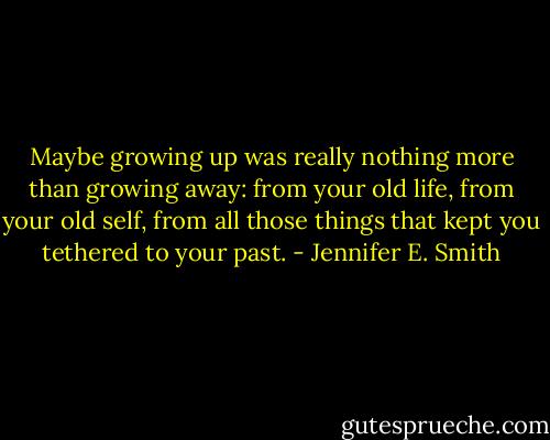 Maybe growing up was really nothing more than growing away: from your old life, from your old self, from all those things that kept you tethered to your past. - Jennifer E. Smith
