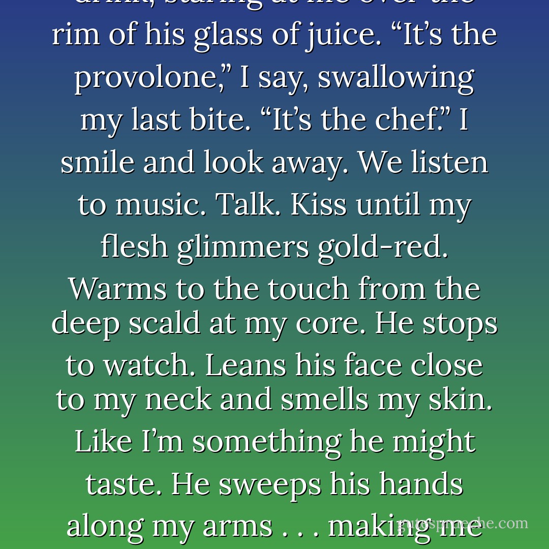 I make grilled cheeses for lunch, one for me, two for Will. We don’t have any chips, but I find a far of pickles in the pantry.<br />“This is the best thing I’ve ever eaten.” He pauses for a drink, staring at me over the rim of his glass of juice.<br />“It’s the provolone,” I say, swallowing my last bite.<br />“It’s the chef.”<br />I smile and look away.<br />We listen to music. Talk. Kiss until my flesh glimmers gold-red. Warms to the touch from the deep scald at my core. He stops to watch. Leans his face close to my neck and smells my skin. Like I’m something he might taste. He sweeps his hands along my arms . . . making me burn hotter.<br />“Is this what it’s like for other fire-breathers?” he asks, winks, holding my hand up in his broad palm. “Or is it just me and my magic hands? - Sophie Jordan