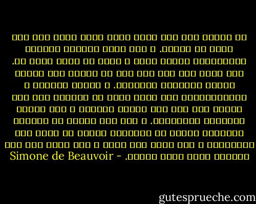 في الريف كنت أحس هناك وجود الله أكثر مما كنت أحسه في باريس. و كنت كلما التصقت بالأرض كلماازددت قرباً منه، و كانت كل نزهة صلاة له. كان يخيل إلي أنه على نحو ما بحاجة إلى عينيّ لتكون للأشجار ألوانها. و حرارة الشمس، و رطوبةالندى، أنى لذهن مجرد أن يحسهما إلا عبر جسدي؟ لقد جعل هذه الأرض للبشر، و جعل البشر ليشهدوا بمحاسنها. و حين كنت أجتاز في الصباح الحواجز لأوغل في الغابات فإنما هو الذي كان يناديني، و كان ينظر إلي بفرح و أنا أنظر إلى هذا العالم الذي خلقه لأراه. - Simone de Beauvoir