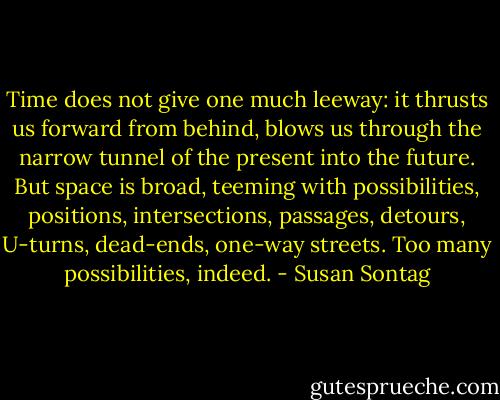 Time does not give one much leeway: it thrusts us forward from behind, blows us through the narrow tunnel of the present into the future. But space is broad, teeming with possibilities, positions, intersections, passages, detours, U-turns, dead-ends, one-way streets. Too many possibilities, indeed. - Susan Sontag
