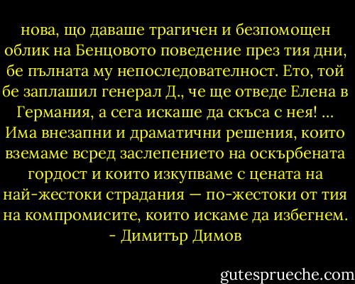 нова, що даваше трагичен и безпомощен облик на Бенцовото поведение през тия дни, бе пълната му непоследователност. Ето, той бе заплашил генерал Д., че ще отведе Елена в Германия, а сега искаше да скъса с нея! … Има внезапни и драматични решения, които вземаме всред заслепението на оскърбената гордост и които изкупваме с цената на най-жестоки страдания — по-жестоки от тия на компромисите, които искаме да избегнем. - Димитър Димов