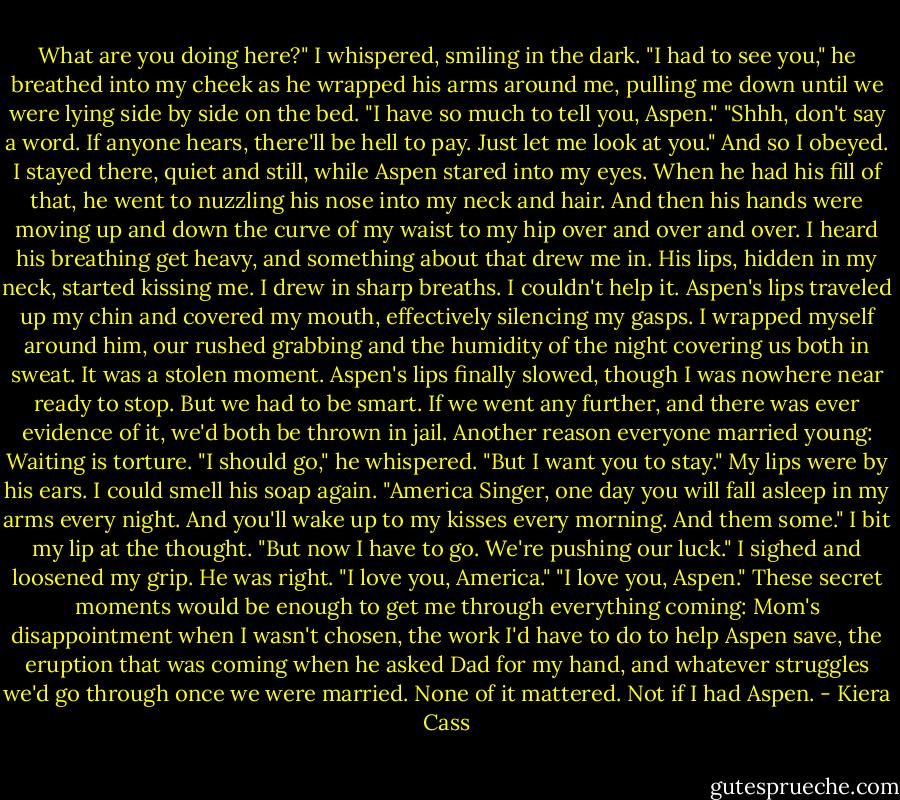 What are you doing here?" I whispered, smiling in the dark.<br />"I had to see you," he breathed into my cheek as he wrapped his arms around me, pulling me down until we were lying side by side on the bed.<br />"I have so much to tell you, Aspen."<br />"Shhh, don't say a word. If anyone hears, there'll be hell to pay. Just let me look at you."<br />And so I obeyed. I stayed there, quiet and still, while Aspen stared into my eyes. When he had his fill of that, he went to nuzzling his nose into my neck and hair. And then his hands were moving up and down the curve of my waist to my hip over and over and over. I heard his breathing get heavy, and something about that drew me in.<br />His lips, hidden in my neck, started kissing me. I drew in sharp breaths. I couldn't help it. Aspen's lips traveled up my chin and covered my mouth, effectively silencing my gasps. I wrapped myself around him, our rushed grabbing and the humidity of the night covering us both in sweat.<br />It was a stolen moment.<br />Aspen's lips finally slowed, though I was nowhere near ready to stop. But we had to be smart. If we went any further, and there was ever evidence of it, we'd both be thrown in jail.<br />Another reason everyone married young: Waiting is torture.<br />"I should go," he whispered.<br />"But I want you to stay." My lips were by his ears. I could smell his soap again.<br />"America Singer, one day you will fall asleep in my arms every night. And you'll wake up to my kisses every morning. And them some." I bit my lip at the thought. "But now I have to go. We're pushing our luck."<br />I sighed and loosened my grip. He was right.<br />"I love you, America."<br />"I love you, Aspen."<br />These secret moments would be enough to get me through everything coming: Mom's disappointment when I wasn't chosen, the work I'd have to do to help Aspen save, the eruption that was coming when he asked Dad for my hand, and whatever struggles we'd go through once we were married. None of it mattered. Not if I had Aspen. - Kiera Cass