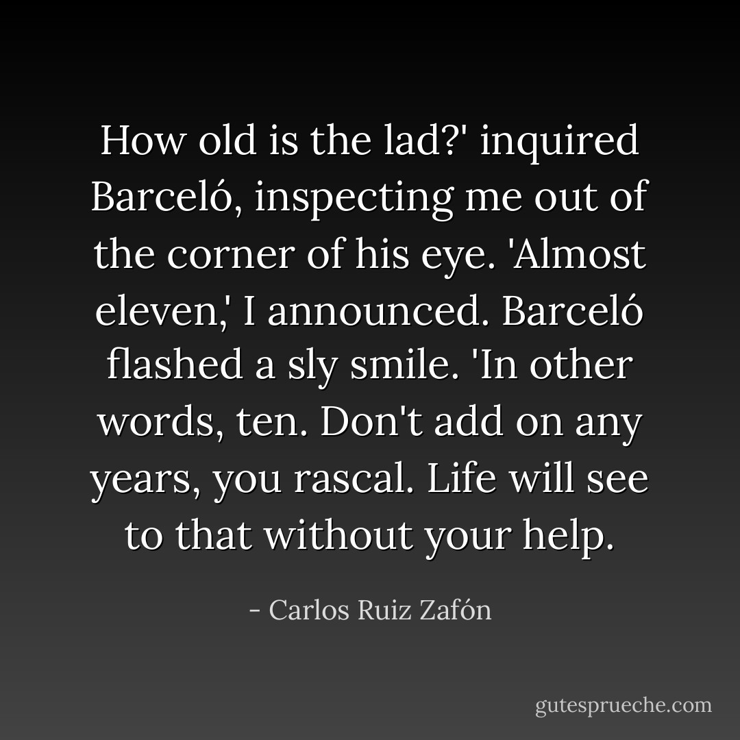 How old is the lad?' inquired Barceló, inspecting me out of the corner of his eye.<br />'Almost eleven,' I announced.<br />Barceló flashed a sly smile.<br />'In other words, ten. Don't add on any years, you rascal. Life will see to that without your help. - Carlos Ruiz Zafón