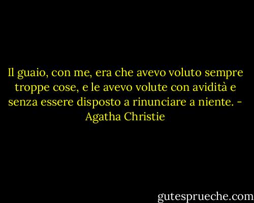 Il guaio, con me, era che avevo voluto sempre troppe cose, e le avevo volute con avidità e senza essere disposto a rinunciare a niente. - Agatha Christie