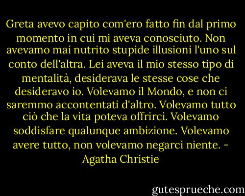 Greta avevo capito com'ero fatto fin dal primo momento in cui mi aveva conosciuto. Non avevamo mai nutrito stupide illusioni l'uno sul conto dell'altra. Lei aveva il mio stesso tipo di mentalità, desiderava le stesse cose che desideravo io. Volevamo il Mondo, e non ci saremmo accontentati d'altro. Volevamo tutto ciò che la vita poteva offrirci. Volevamo soddisfare qualunque ambizione. Volevamo avere tutto, non volevamo negarci niente. - Agatha Christie