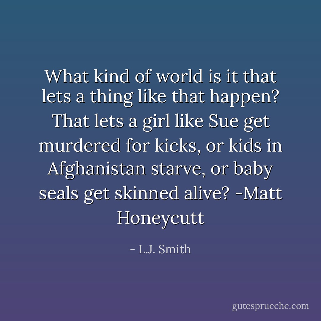 What kind of world is it that lets a thing like that happen? That lets a girl like Sue get murdered for kicks, or kids in Afghanistan starve, or baby seals get skinned alive?<br />-Matt Honeycutt - L.J. Smith