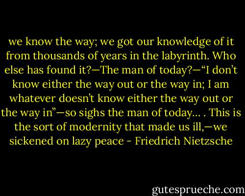 we know the way; we got our knowledge of it from thousands of years in the labyrinth. Who else has found it?—The man of today?—“I don’t know either the way out or the way in; I am whatever doesn’t know either the way out or the way in”—so sighs the man of today… . This is the sort of modernity that made us ill,—we sickened on lazy peace - Friedrich Nietzsche