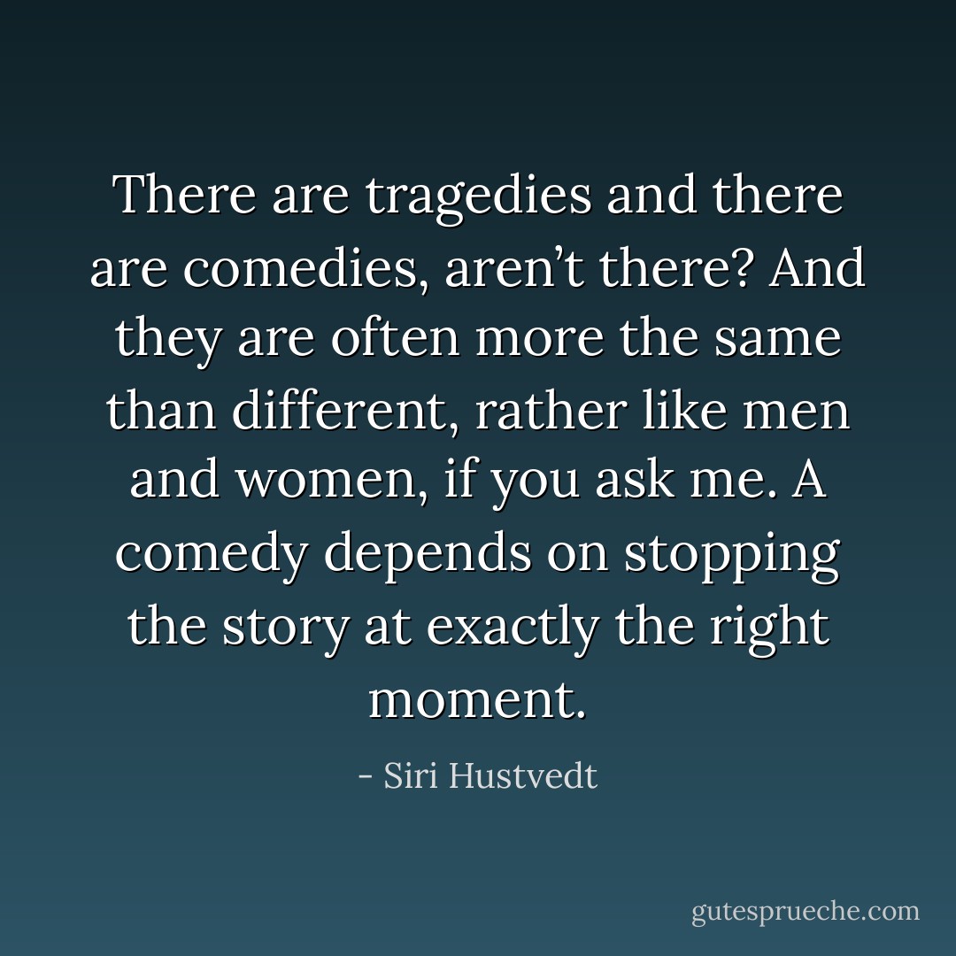 There are tragedies and there are comedies, aren’t there? And they are often more the same than different, rather like men and women, if you ask me. A comedy depends on stopping the story at exactly the right moment. - Siri Hustvedt