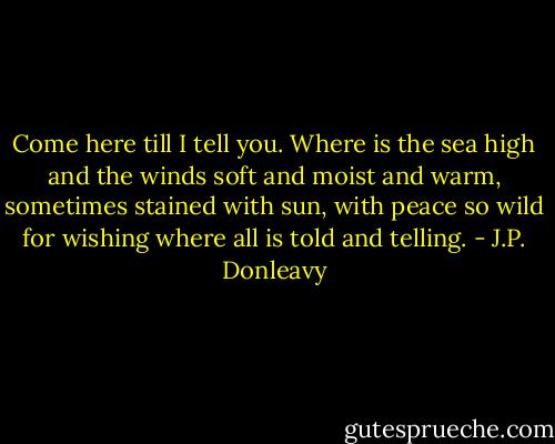 Come here till I tell you. Where is the sea high and the winds soft and moist and warm, sometimes stained with sun, with peace so wild for wishing where all is told and telling. - J.P. Donleavy
