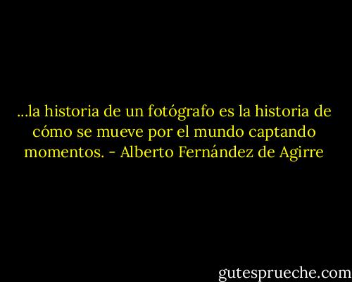 ...la historia de un fotógrafo es la historia de cómo se mueve por el mundo captando momentos. - Alberto Fernández de Agirre