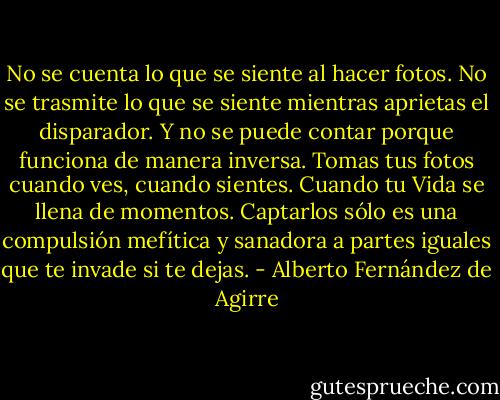 No se cuenta lo que se siente al hacer fotos. No se trasmite lo que se siente mientras aprietas el disparador. Y no se puede contar porque funciona de manera inversa. Tomas tus fotos cuando ves, cuando sientes. Cuando tu Vida se llena de momentos. Captarlos sólo es una compulsión mefítica y sanadora a partes iguales que te invade si te dejas. - Alberto Fernández de Agirre