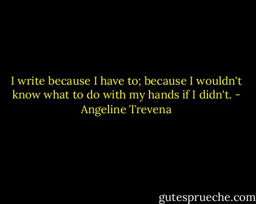 I write because I have to; because I wouldn't know what to do with my hands if I didn't. - Angeline Trevena