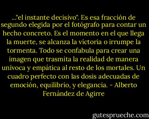 ..."el instante decisivo". Es esa fracción de segundo elegida por el fotógrafo para contar un hecho concreto. Es el momento en el que llega la muerte, se alcanza la victoria o irrumpe la tormenta. Todo se confabula para crear una imagen que trasmita la realidad de manera unívoca y empática al resto de los mortales. Un cuadro perfecto con las dosis adecuadas de emoción, equilibrio, y elegancia. - Alberto Fernández de Agirre