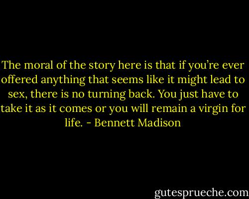 The moral of the story here is that if you’re ever offered anything that seems like it might lead to sex, there is no turning back. You just have to take it as it comes or you will remain a virgin for life. - Bennett Madison