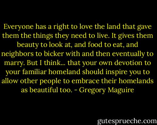 Everyone has a right to love the land that gave them the things they need to live. It gives them beauty to look at, and food to eat, and neighbors to bicker with and then eventually to marry. But I think... that your own devotion to your familiar homeland should inspire you to allow other people to embrace their homelands as beautiful too. - Gregory Maguire