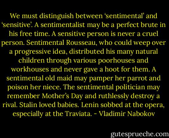 We must distinguish between ‘sentimental’ and ‘sensitive’. A sentimentalist may be a perfect brute in his free time. A sensitive person is never a cruel person. Sentimental Rousseau, who could weep over a progressive idea, distributed his many natural children through various poorhouses and workhouses and never gave a hoot for them. A sentimental old maid may pamper her parrot and poison her niece. The sentimental politician may remember Mother’s Day and ruthlessly destroy a rival. Stalin loved babies. Lenin sobbed at the opera, especially at the Traviata. - Vladimir Nabokov