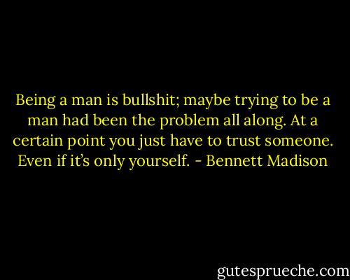Being a man is bullshit; maybe trying to be a man had been the problem all along. At a certain point you just have to trust someone. Even if it’s only yourself. - Bennett Madison