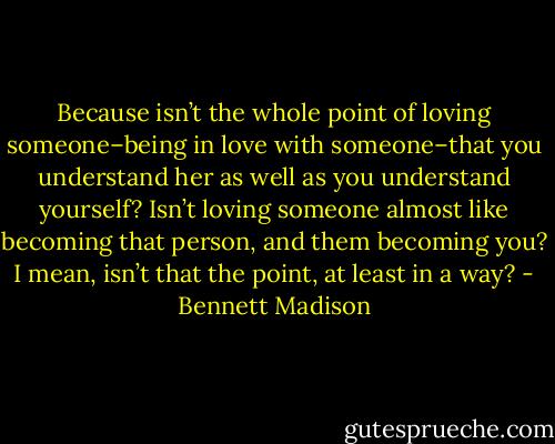 Because isn’t the whole point of loving someone–being in love with someone–that you understand her as well as you understand yourself? Isn’t loving someone almost like becoming that person, and them becoming you? I mean, isn’t that the point, at least in a way? - Bennett Madison